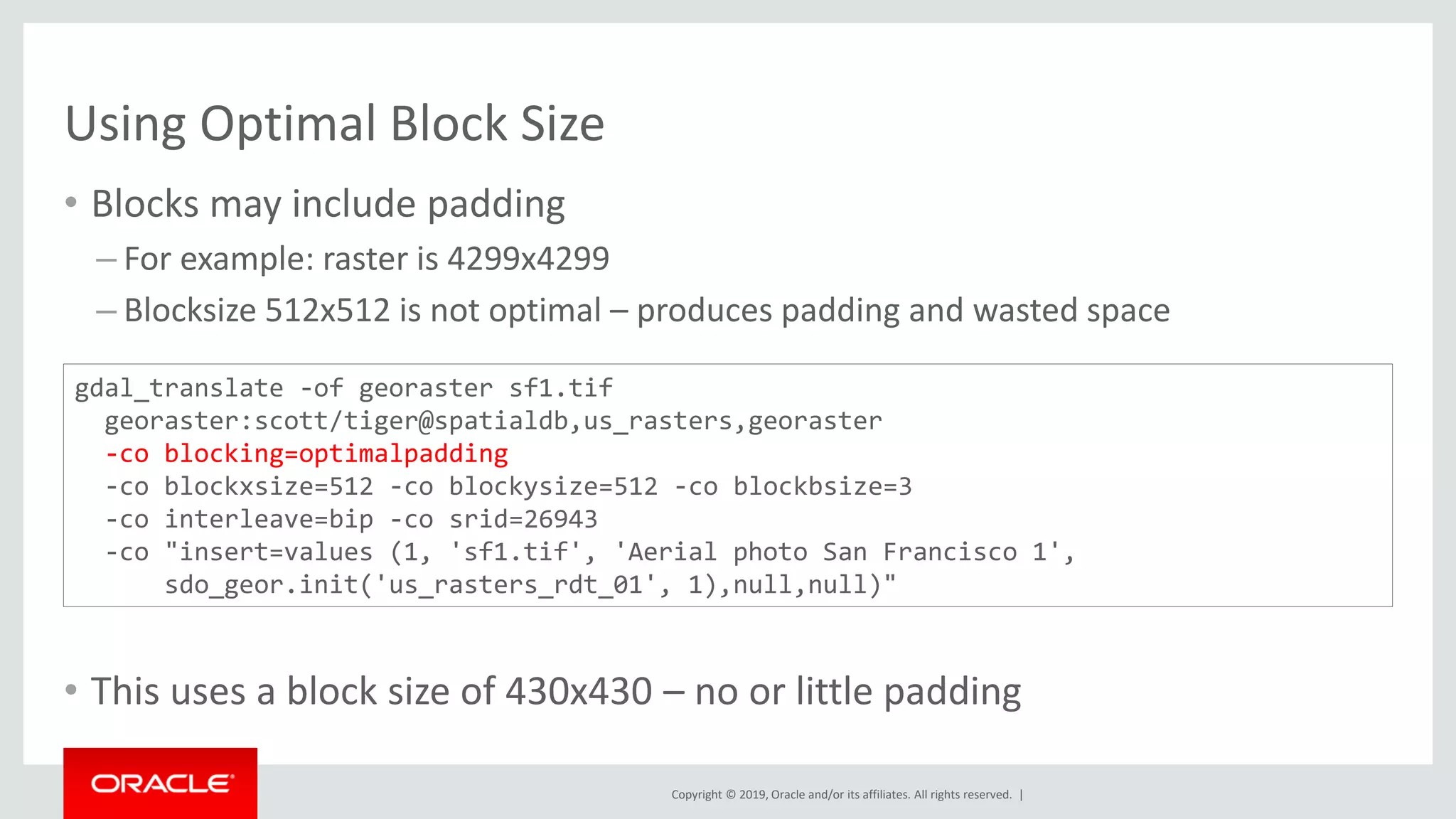 Copyright © 2019, Oracle and/or its affiliates. All rights reserved. |
Using Optimal Block Size
• Blocks may include padding
– For example: raster is 4299x4299
– Blocksize 512x512 is not optimal – produces padding and wasted space
• This uses a block size of 430x430 – no or little padding
gdal_translate -of georaster sf1.tif
georaster:scott/tiger@spatialdb,us_rasters,georaster
-co blocking=optimalpadding
-co blockxsize=512 -co blockysize=512 -co blockbsize=3
-co interleave=bip -co srid=26943
-co "insert=values (1, 'sf1.tif', 'Aerial photo San Francisco 1',
sdo_geor.init('us_rasters_rdt_01', 1),null,null)"
 