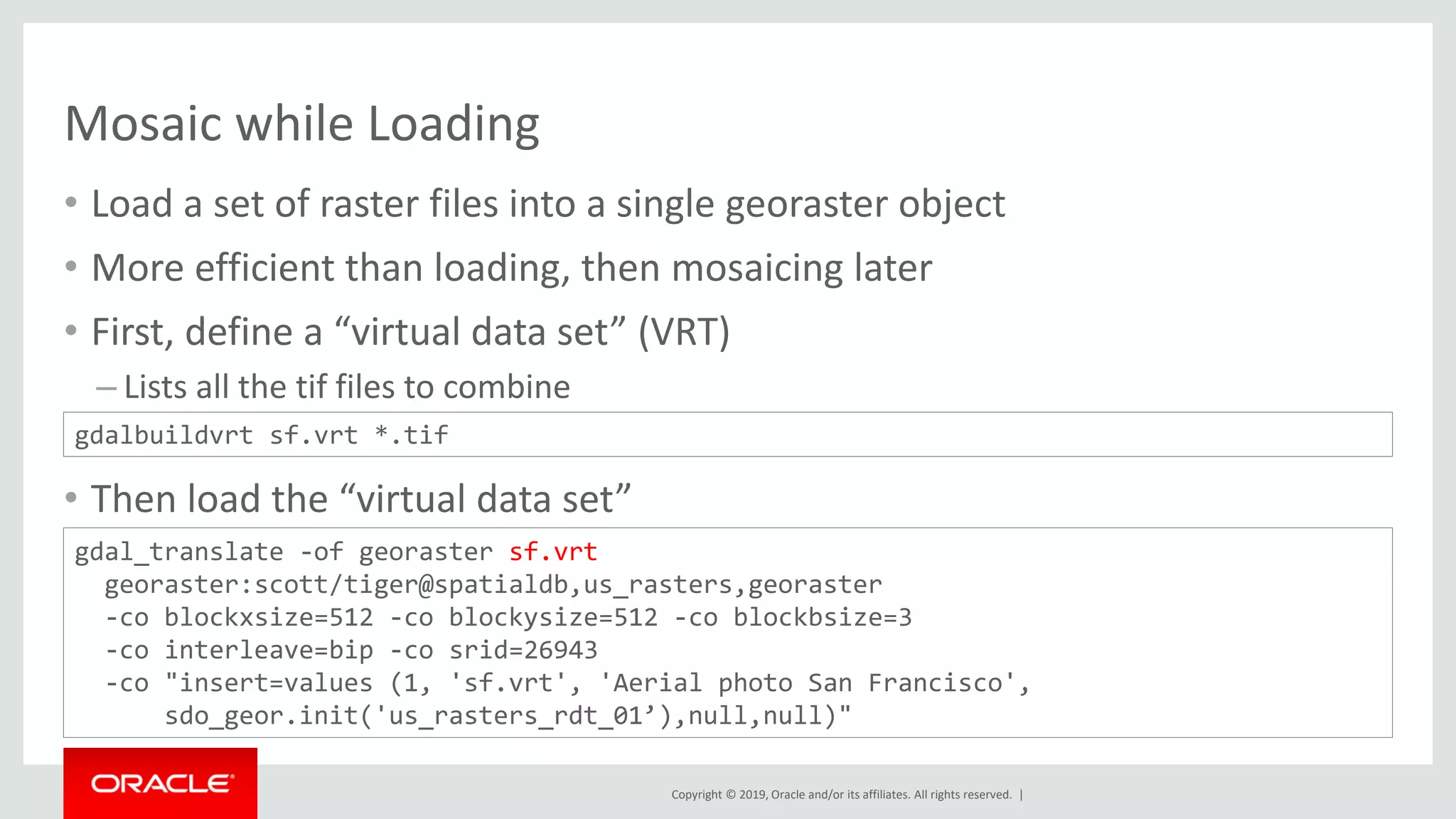 Copyright © 2019, Oracle and/or its affiliates. All rights reserved. |
Mosaic while Loading
• Load a set of raster files into a single georaster object
• More efficient than loading, then mosaicing later
• First, define a “virtual data set” (VRT)
– Lists all the tif files to combine
• Then load the “virtual data set”
gdalbuildvrt sf.vrt *.tif
gdal_translate -of georaster sf.vrt
georaster:scott/tiger@spatialdb,us_rasters,georaster
-co blockxsize=512 -co blockysize=512 -co blockbsize=3
-co interleave=bip -co srid=26943
-co "insert=values (1, 'sf.vrt', 'Aerial photo San Francisco',
sdo_geor.init('us_rasters_rdt_01’),null,null)"
 