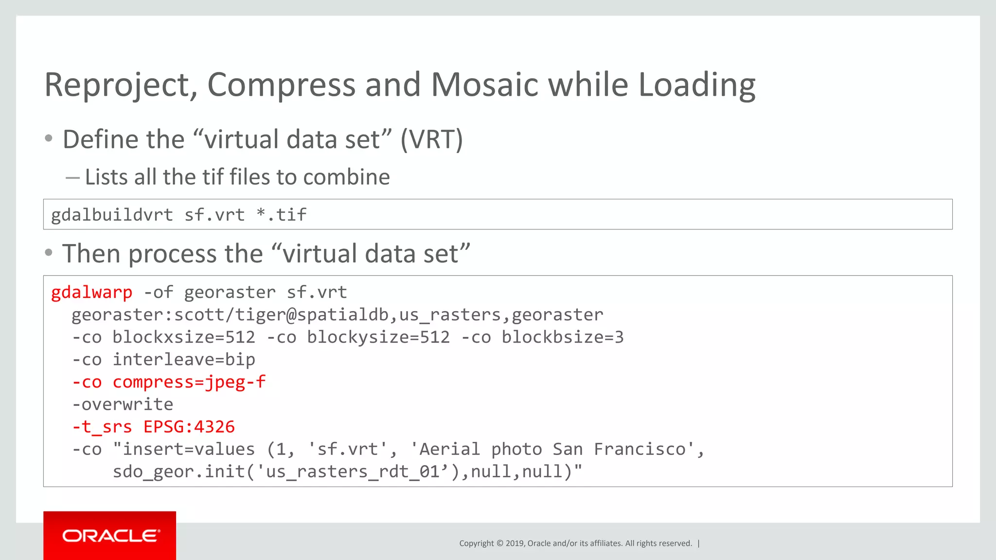 Copyright © 2019, Oracle and/or its affiliates. All rights reserved. |
Reproject, Compress and Mosaic while Loading
• Define the “virtual data set” (VRT)
– Lists all the tif files to combine
• Then process the “virtual data set”
gdalbuildvrt sf.vrt *.tif
gdalwarp -of georaster sf.vrt
georaster:scott/tiger@spatialdb,us_rasters,georaster
-co blockxsize=512 -co blockysize=512 -co blockbsize=3
-co interleave=bip
-co compress=jpeg-f
-overwrite
-t_srs EPSG:4326
-co "insert=values (1, 'sf.vrt', 'Aerial photo San Francisco',
sdo_geor.init('us_rasters_rdt_01’),null,null)"
 