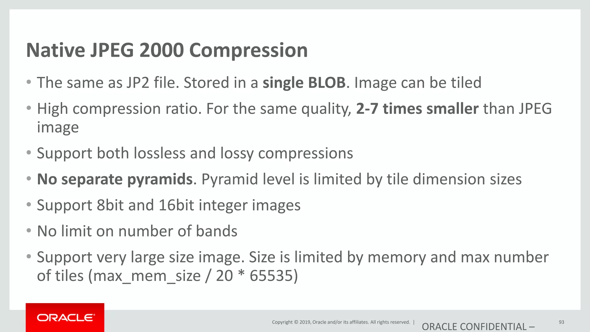 Copyright © 2019, Oracle and/or its affiliates. All rights reserved. |
Native JPEG 2000 Compression
• The same as JP2 file. Stored in a single BLOB. Image can be tiled
• High compression ratio. For the same quality, 2-7 times smaller than JPEG
image
• Support both lossless and lossy compressions
• No separate pyramids. Pyramid level is limited by tile dimension sizes
• Support 8bit and 16bit integer images
• No limit on number of bands
• Support very large size image. Size is limited by memory and max number
of tiles (max_mem_size / 20 * 65535)
ORACLE CONFIDENTIAL –
93
 