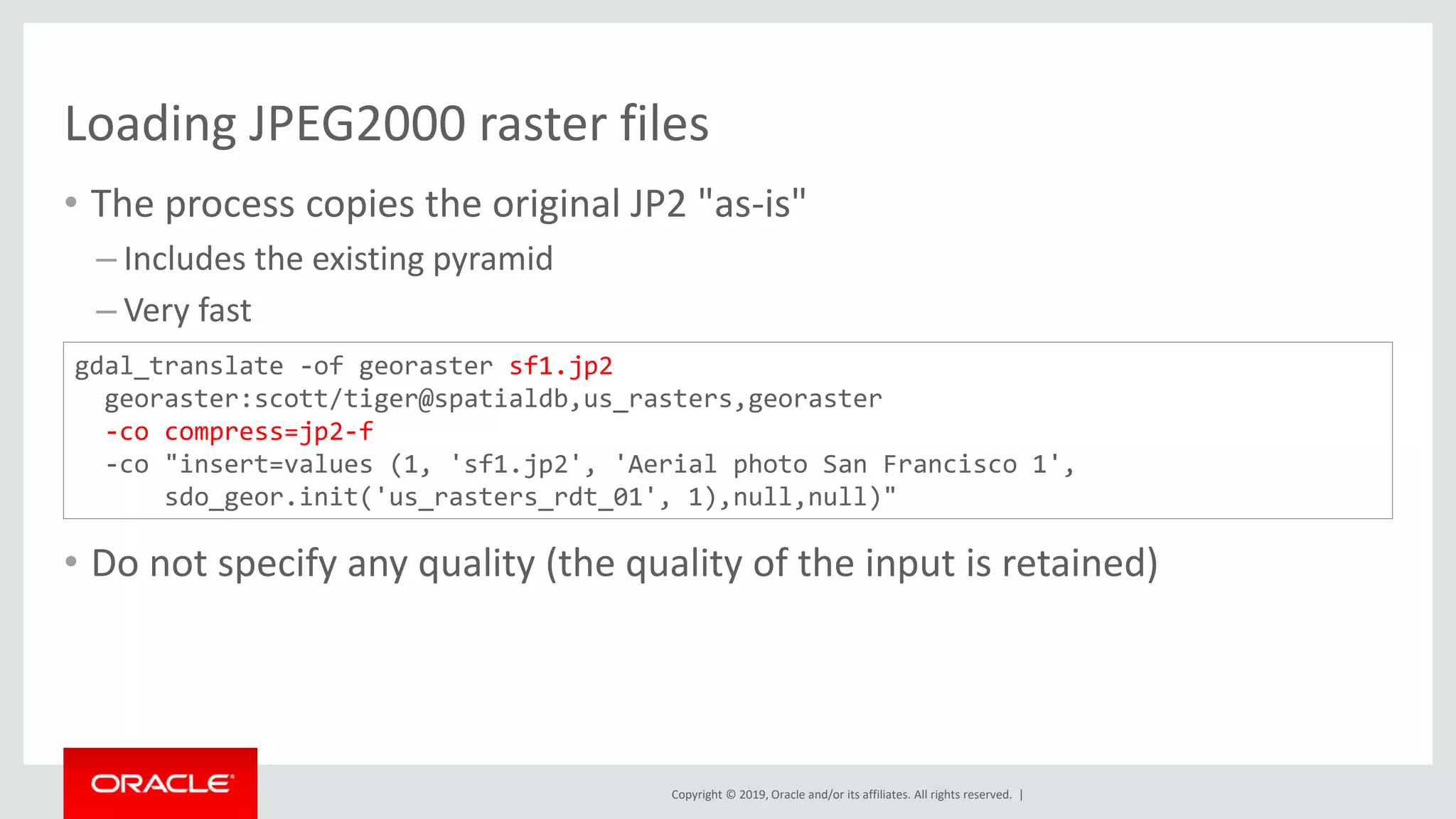 Copyright © 2019, Oracle and/or its affiliates. All rights reserved. |
Loading JPEG2000 raster files
• The process copies the original JP2 "as-is"
– Includes the existing pyramid
– Very fast
• Do not specify any quality (the quality of the input is retained)
gdal_translate -of georaster sf1.jp2
georaster:scott/tiger@spatialdb,us_rasters,georaster
-co compress=jp2-f
-co "insert=values (1, 'sf1.jp2', 'Aerial photo San Francisco 1',
sdo_geor.init('us_rasters_rdt_01', 1),null,null)"
 
