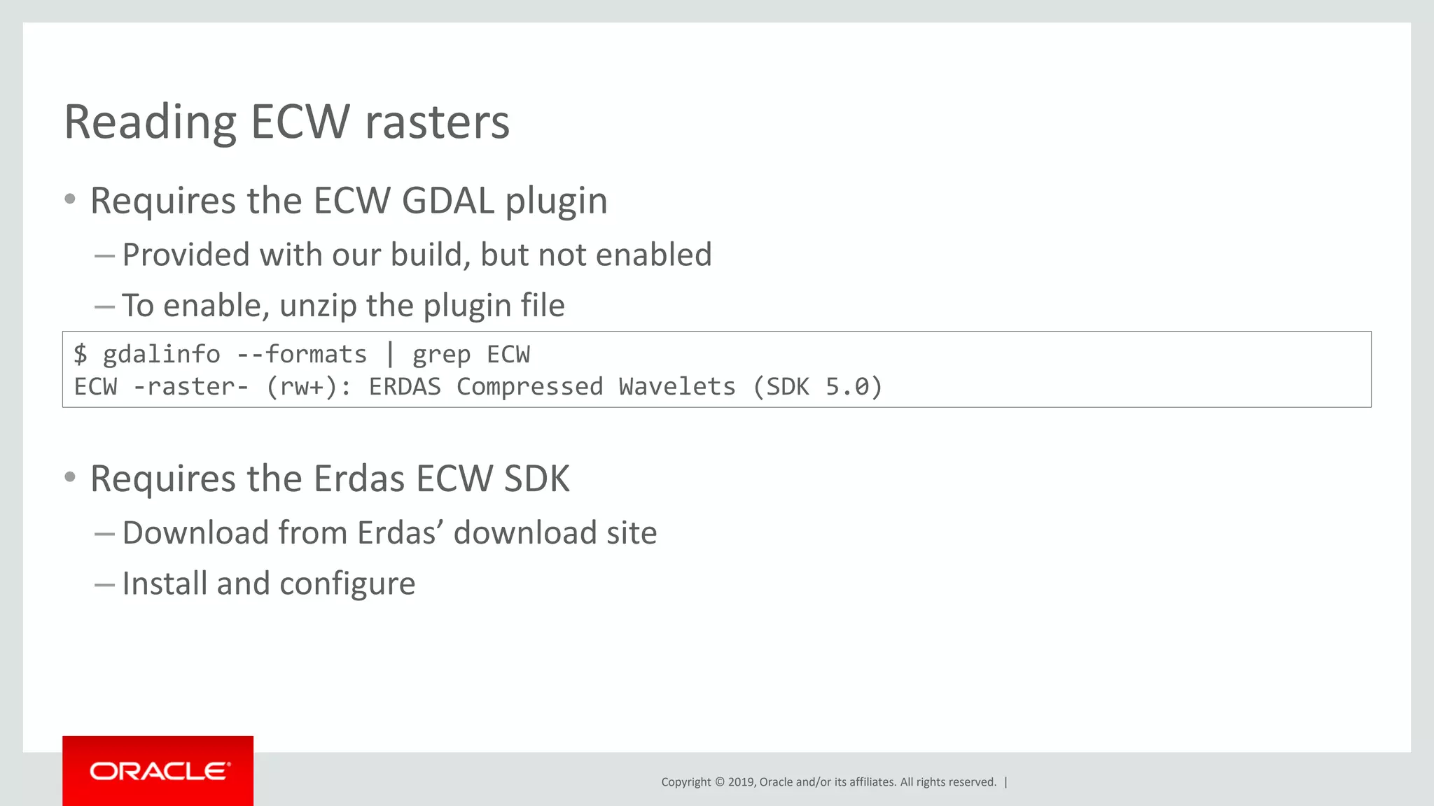Copyright © 2019, Oracle and/or its affiliates. All rights reserved. |
Reading ECW rasters
• Requires the ECW GDAL plugin
– Provided with our build, but not enabled
– To enable, unzip the plugin file
• Requires the Erdas ECW SDK
– Download from Erdas’ download site
– Install and configure
$ gdalinfo --formats | grep ECW
ECW -raster- (rw+): ERDAS Compressed Wavelets (SDK 5.0)
 