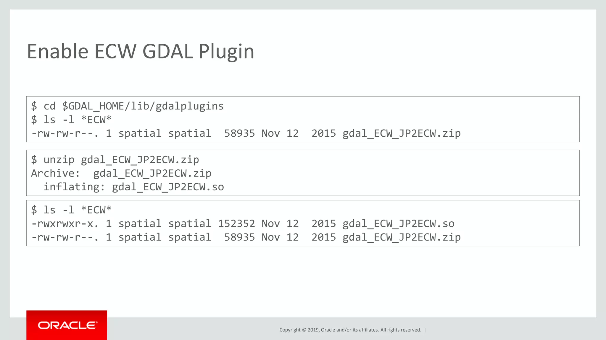 Copyright © 2019, Oracle and/or its affiliates. All rights reserved. |
Enable ECW GDAL Plugin
$ cd $GDAL_HOME/lib/gdalplugins
$ ls -l *ECW*
-rw-rw-r--. 1 spatial spatial 58935 Nov 12 2015 gdal_ECW_JP2ECW.zip
$ unzip gdal_ECW_JP2ECW.zip
Archive: gdal_ECW_JP2ECW.zip
inflating: gdal_ECW_JP2ECW.so
$ ls -l *ECW*
-rwxrwxr-x. 1 spatial spatial 152352 Nov 12 2015 gdal_ECW_JP2ECW.so
-rw-rw-r--. 1 spatial spatial 58935 Nov 12 2015 gdal_ECW_JP2ECW.zip
 