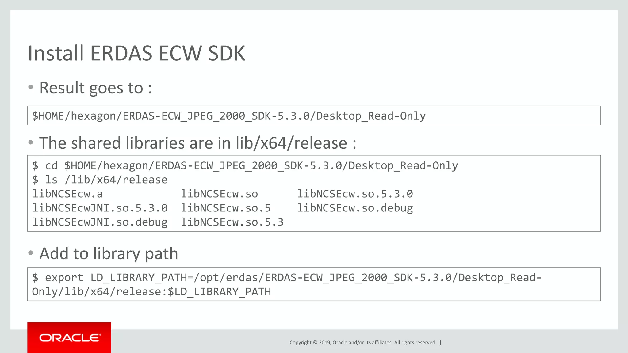 Copyright © 2019, Oracle and/or its affiliates. All rights reserved. |
Install ERDAS ECW SDK
• Result goes to :
• The shared libraries are in lib/x64/release :
• Add to library path
$HOME/hexagon/ERDAS-ECW_JPEG_2000_SDK-5.3.0/Desktop_Read-Only
$ cd $HOME/hexagon/ERDAS-ECW_JPEG_2000_SDK-5.3.0/Desktop_Read-Only
$ ls /lib/x64/release
libNCSEcw.a libNCSEcw.so libNCSEcw.so.5.3.0
libNCSEcwJNI.so.5.3.0 libNCSEcw.so.5 libNCSEcw.so.debug
libNCSEcwJNI.so.debug libNCSEcw.so.5.3
$ export LD_LIBRARY_PATH=/opt/erdas/ERDAS-ECW_JPEG_2000_SDK-5.3.0/Desktop_Read-
Only/lib/x64/release:$LD_LIBRARY_PATH
 