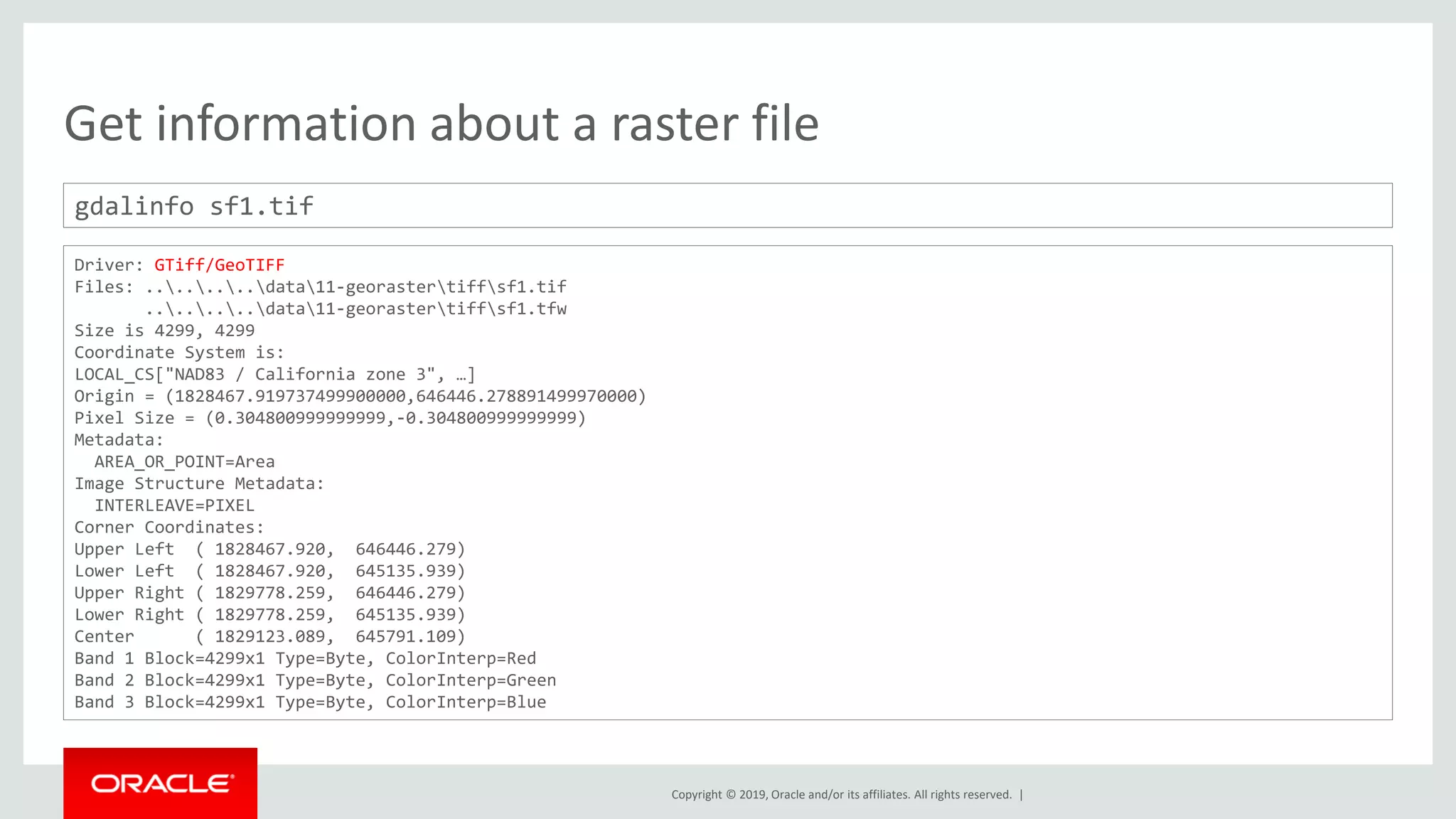 Copyright © 2019, Oracle and/or its affiliates. All rights reserved. |
Get information about a raster file
gdalinfo sf1.tif
Driver: GTiff/GeoTIFF
Files: ........data11-georastertiffsf1.tif
........data11-georastertiffsf1.tfw
Size is 4299, 4299
Coordinate System is:
LOCAL_CS["NAD83 / California zone 3", …]
Origin = (1828467.919737499900000,646446.278891499970000)
Pixel Size = (0.304800999999999,-0.304800999999999)
Metadata:
AREA_OR_POINT=Area
Image Structure Metadata:
INTERLEAVE=PIXEL
Corner Coordinates:
Upper Left ( 1828467.920, 646446.279)
Lower Left ( 1828467.920, 645135.939)
Upper Right ( 1829778.259, 646446.279)
Lower Right ( 1829778.259, 645135.939)
Center ( 1829123.089, 645791.109)
Band 1 Block=4299x1 Type=Byte, ColorInterp=Red
Band 2 Block=4299x1 Type=Byte, ColorInterp=Green
Band 3 Block=4299x1 Type=Byte, ColorInterp=Blue
 