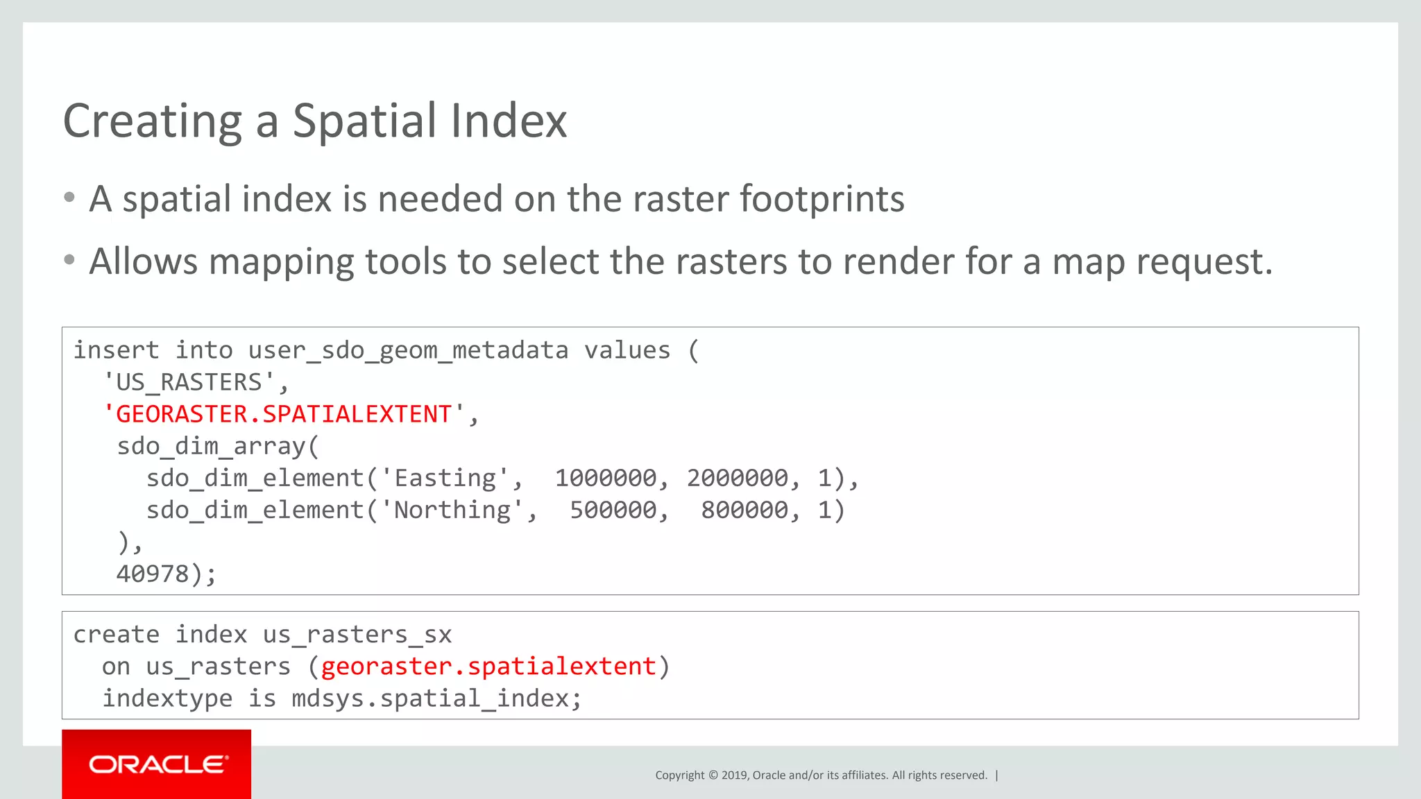 Copyright © 2019, Oracle and/or its affiliates. All rights reserved. |
Creating a Spatial Index
• A spatial index is needed on the raster footprints
• Allows mapping tools to select the rasters to render for a map request.
insert into user_sdo_geom_metadata values (
'US_RASTERS',
'GEORASTER.SPATIALEXTENT',
sdo_dim_array(
sdo_dim_element('Easting', 1000000, 2000000, 1),
sdo_dim_element('Northing', 500000, 800000, 1)
),
40978);
create index us_rasters_sx
on us_rasters (georaster.spatialextent)
indextype is mdsys.spatial_index;
 