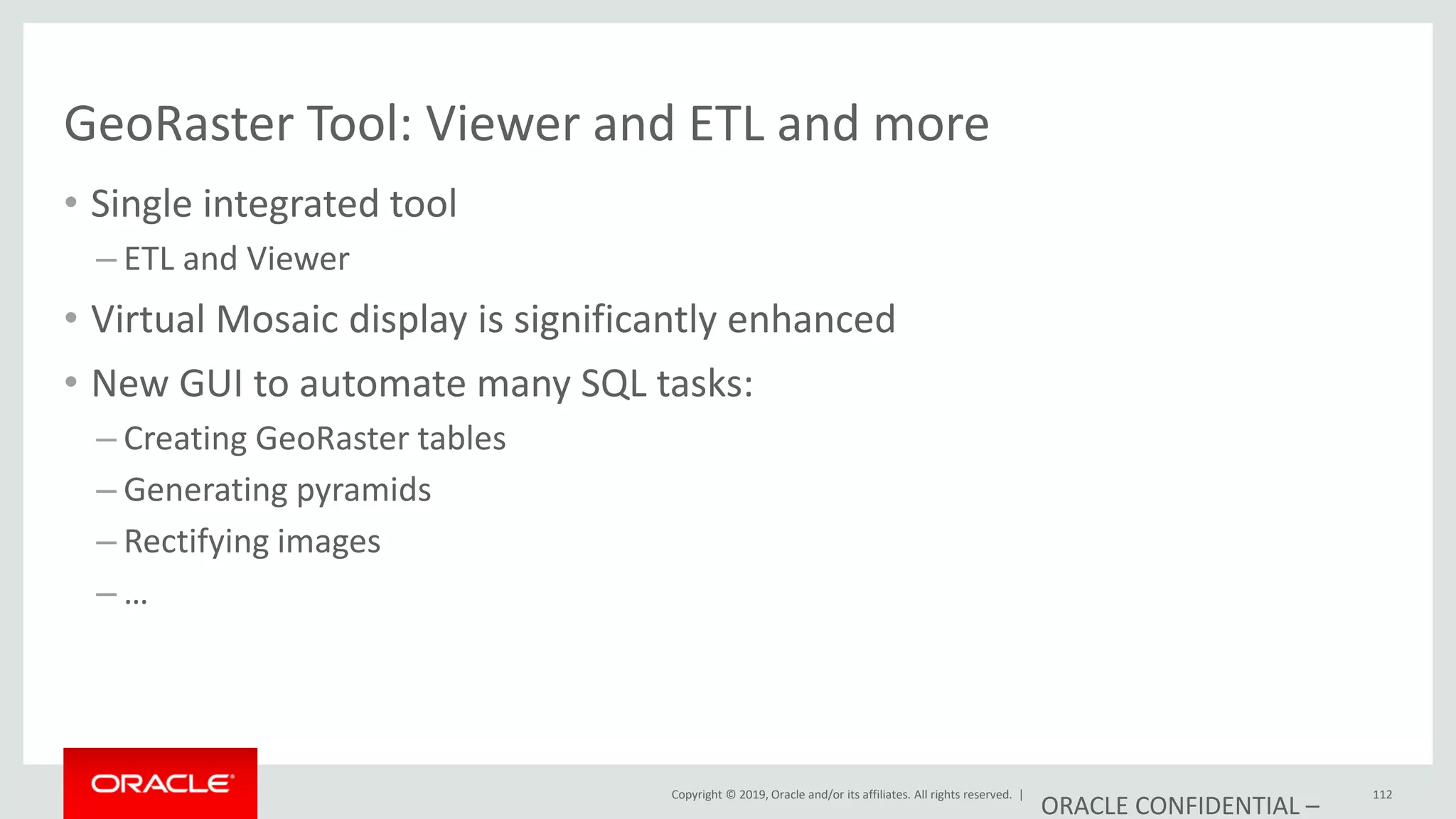 Copyright © 2019, Oracle and/or its affiliates. All rights reserved. |
GeoRaster Tool: Viewer and ETL and more
• Single integrated tool
– ETL and Viewer
• Virtual Mosaic display is significantly enhanced
• New GUI to automate many SQL tasks:
– Creating GeoRaster tables
– Generating pyramids
– Rectifying images
– …
ORACLE CONFIDENTIAL –
112
 
