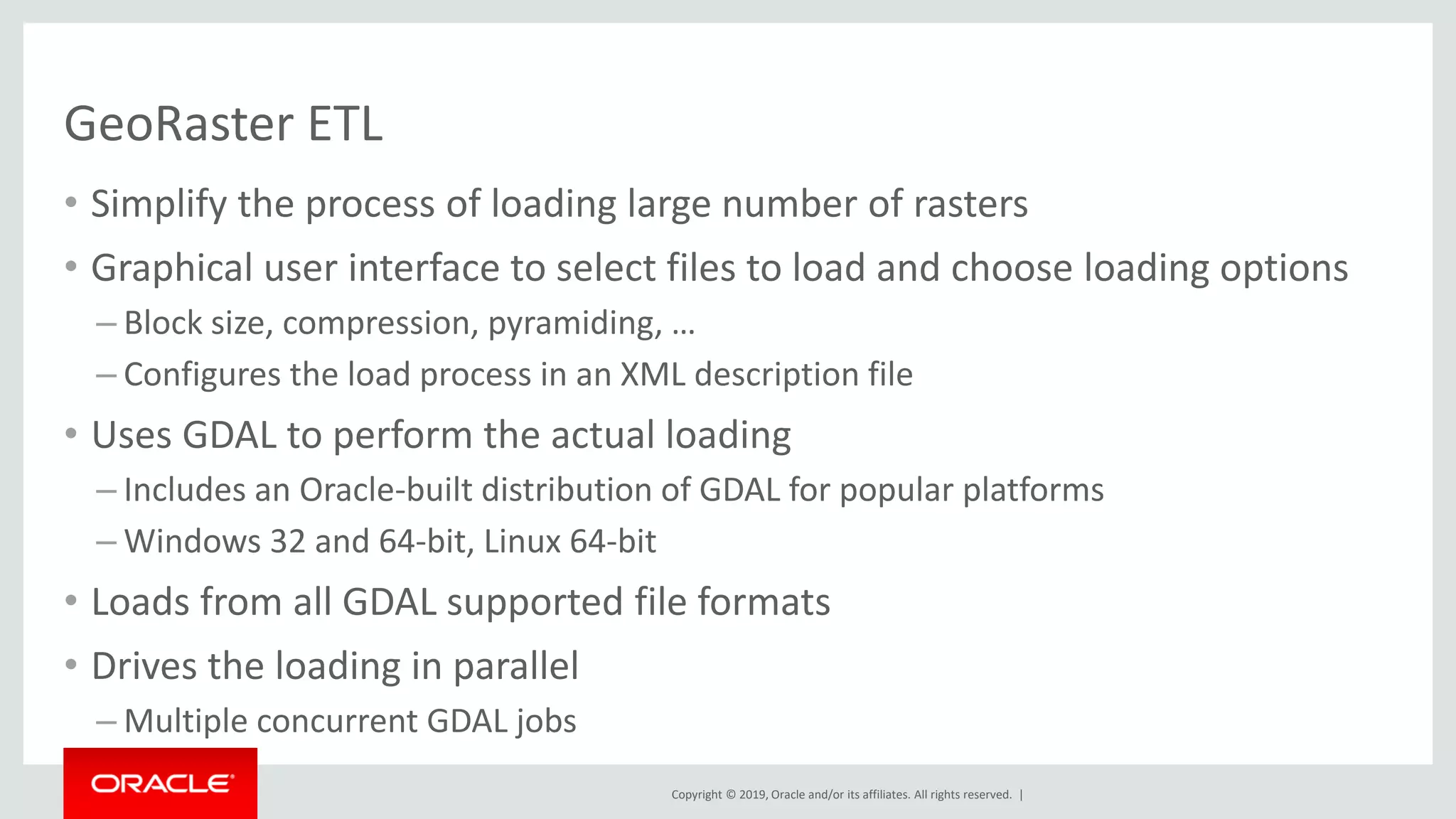 Copyright © 2019, Oracle and/or its affiliates. All rights reserved. |
GeoRaster ETL
• Simplify the process of loading large number of rasters
• Graphical user interface to select files to load and choose loading options
– Block size, compression, pyramiding, …
– Configures the load process in an XML description file
• Uses GDAL to perform the actual loading
– Includes an Oracle-built distribution of GDAL for popular platforms
– Windows 32 and 64-bit, Linux 64-bit
• Loads from all GDAL supported file formats
• Drives the loading in parallel
– Multiple concurrent GDAL jobs
 