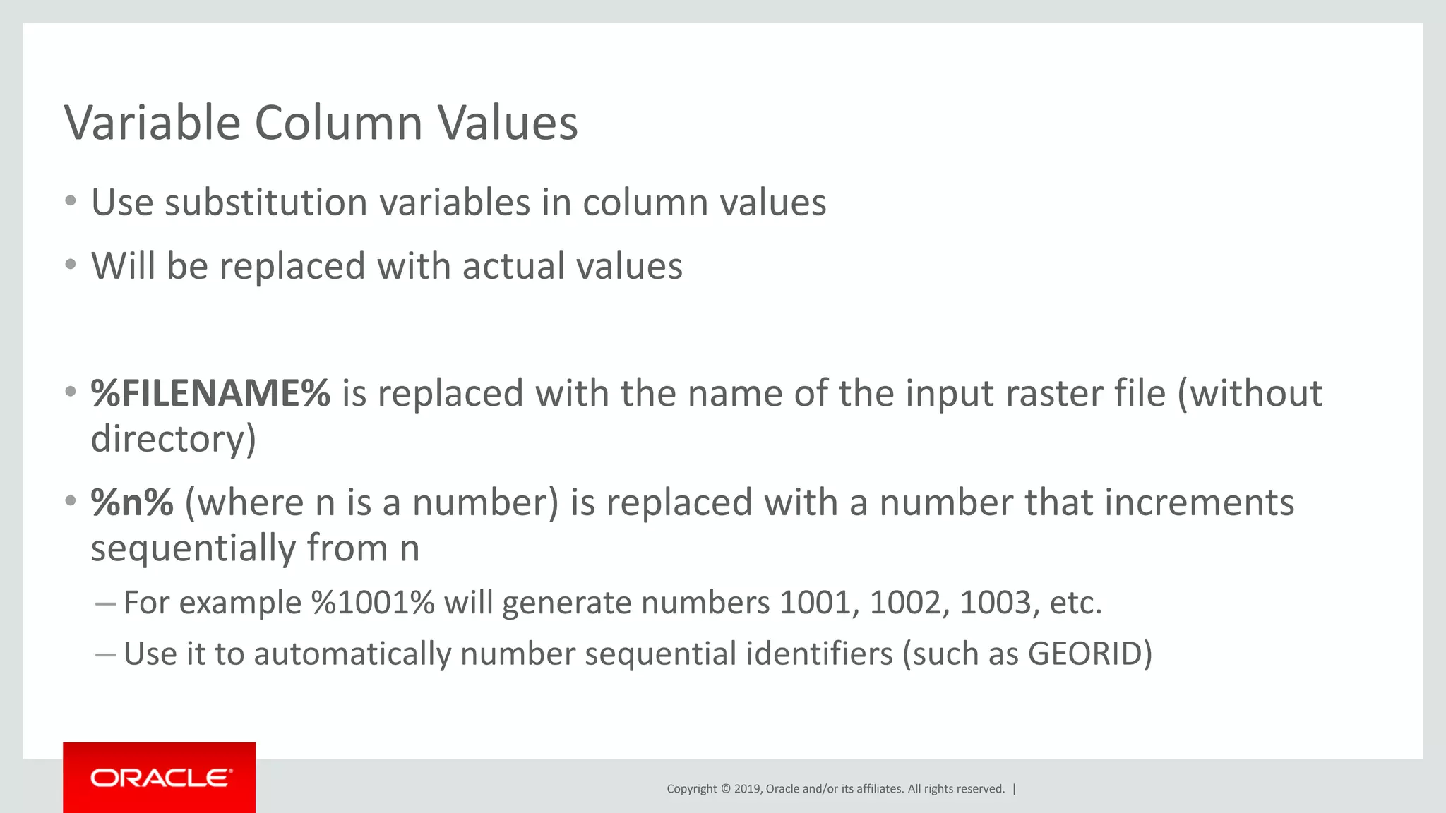 Copyright © 2019, Oracle and/or its affiliates. All rights reserved. |
Variable Column Values
• Use substitution variables in column values
• Will be replaced with actual values
• %FILENAME% is replaced with the name of the input raster file (without
directory)
• %n% (where n is a number) is replaced with a number that increments
sequentially from n
– For example %1001% will generate numbers 1001, 1002, 1003, etc.
– Use it to automatically number sequential identifiers (such as GEORID)
 
