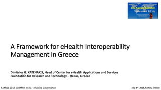 A Framework for eHealth Interoperability
Management in Greece
Dimitrios G. KATEHAKIS, Head of Center for eHealth Applications and Services
Foundation for Research and Technology – Hellas, Greece
July 3rd 2019, Samos, GreeceSAMOS 2019 SUMMIT on ICT-enabled Governance
 