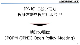 2020
JPNIC においても
検証⽅法を検討しよう !!
検討の場は
JPOPM (JPNIC Open Policy Meeting)
 
