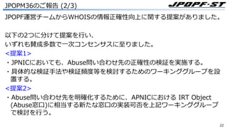 2222
JPOPM36のご報告 (2/3)
JPOPF運営チームからWHOISの情報正確性向上に関する提案がありました。
以下の2つに分けて提案を⾏い、
いずれも賛成多数で⼀次コンセンサスに⾄りました。
<提案1>
・JPNICにおいても、Abuse問い合わせ先の正確性の検証を実施する。
・具体的な検証⼿法や検証頻度等を検討するためのワーキンググループを設
置する。
<提案2>
・Abuse問い合わせ先を明確化するために、APNICにおける IRT Object
(Abuse窓⼝)に相当する新たな窓⼝の実装可否を上記ワーキンググループ
で検討を⾏う。
 