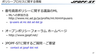 2727
ポリシープロセスに関する情報
• 番号資源ポリシーに関する議論のML
– MLへの参加⽅法
http://www.nic.ad.jp/ja/profile/ml.html#ipusers
–
• オープンポリシーフォーラム ホームページ
– http://www.jpopf.net/
• JPOPF-STに関するご質問・ご要望
–
 
