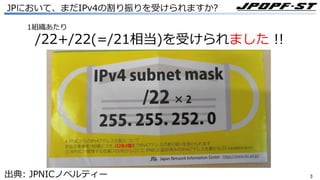 33
JPにおいて、まだIPv4の割り振りを受けられますか?
1組織あたり
/22+/22(=/21相当)を受けられました !!
出典: JPNICノベルティー
 