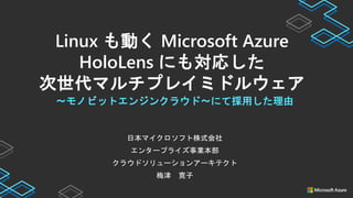 日本マイクロソフト株式会社
エンタープライズ事業本部
クラウドソリューションアーキテクト
梅津 寛子
〜モノビットエンジンクラウド〜にて採用した理由
Linux も動く Microsoft Azure
HoloLens にも対応した
次世代マルチプレイミドルウェア
 