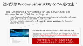 39
Can customers use Extended Security Updates on Azure Stack?
Yes, customers can migrate SQL Server and Windows Server 2008 and
2008 R2 to Azure Stack and receive free Extended Security Updates
after the end of support deadline.
有償でセキュリティアップデートの適用をするか、
オンプレ基盤の大幅進化に着手するかの選択に
 
