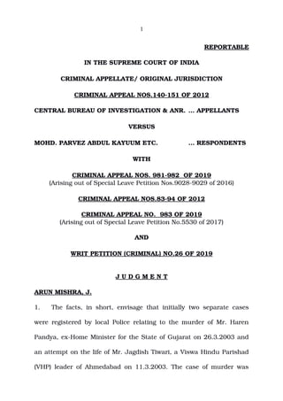 1
REPORTABLE
IN THE SUPREME COURT OF INDIA
CRIMINAL APPELLATE/ ORIGINAL JURISDICTION
CRIMINAL APPEAL NOS.140­151 OF 2012
CENTRAL BUREAU OF INVESTIGATION & ANR. … APPELLANTS
VERSUS
MOHD. PARVEZ ABDUL KAYUUM ETC. … RESPONDENTS
WITH
CRIMINAL APPEAL NOS. 981­982  OF 2019
(Arising out of Special Leave Petition Nos.9028­9029 of 2016)
CRIMINAL APPEAL NOS.83­94 OF 2012
CRIMINAL APPEAL NO.  983 OF 2019
(Arising out of Special Leave Petition No.5530 of 2017)
AND
WRIT PETITION (CRIMINAL) NO.26 OF 2019
J U D G M E N T
ARUN MISHRA, J.
1. The facts, in short, envisage that initially two separate cases
were registered by local Police relating to the murder of Mr. Haren
Pandya, ex­Home Minister for the State of Gujarat on 26.3.2003 and
an attempt on the life of Mr. Jagdish Tiwari, a Viswa Hindu Parishad
(VHP) leader of Ahmedabad on 11.3.2003. The case of murder was
Digitally signed by
NARENDRA PRASAD
Date: 2019.07.05
17:35:11 IST
Reason:
Signature Not Verified
 