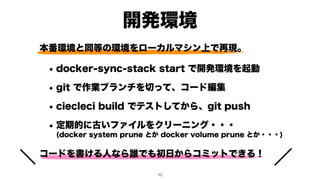 本番環境と同等の環境をローカルマシン上で再現。
• docker-sync-stack start で開発環境を起動
• git で作業ブランチを切って、コード編集
• ciecleci build でテストしてから、git push
• 定期的に古いファイルをクリーニング・・・ 
(docker system prune とか docker volume prune とか・・・)
コードを書ける人なら誰でも初日からコミットできる！
開発環境
!10
 