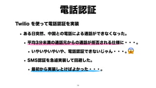 Twilio を使って電話認証を実装
• ある日突然、中国との電話による通話ができなくなった。
• 平均3分未満の通話元からの通話が拒否される仕様に・・・。
• いやいやいやいや、電話認証できないじゃん・・・。
• SMS認証を急遽実装して回避した。
• 最初から実装しとけばよかった・・・。
電話認証
😱
!14
 
