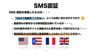 SMS 認証を実装したものの・・・
• 「SMSで登録完了できない」というお問い合わせがチラホラ
• 登録済みの番号からの新規認証は弾いているが・・・。
• SMS番号共有サイトに掲載された番号を使って試行されてる・・・
• 電話認証＆SMS認証は重複排除しとかないとアテにできない。
SMS認証
🤔
!15
 