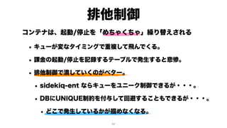 排他制御
!17
コンテナは、起動/停止を「めちゃくちゃ」繰り替えされる
• キューが変なタイミングで重複して飛んでくる。
• 課金の起動/停止を記録するテーブルで発生すると悲惨。
• 排他制御で潰していくのがベター。
• sidekiq-ent ならキューをユニーク制御できるが・・・。
• DBにUNIQUE制約を付与して回避することもできるが・・・。
• どこで発生しているかが掴めなくなる。
 