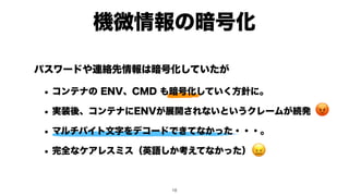 機微情報の暗号化
😡
😖
パスワードや連絡先情報は暗号化していたが
• コンテナの ENV、CMD も暗号化していく方針に。
• 実装後、コンテナにENVが展開されないというクレームが続発
• マルチバイト文字をデコードできてなかった・・・。
• 完全なケアレスミス（英語しか考えてなかった）
!18
 