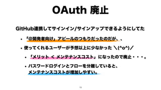 GitHub連携してサインイン/サインアップできるようにしてた
• 「＠開発者向け」アピールのつもりだったのだが、、
• 使ってくれるユーザーが予想以上に少なかった ＼(^o^)／
• 「メリット ＜ メンテナンスコスト」になったので廃止・・・。
• パスワードログインとフローを分離していると、 
メンテナンスコストが増加しやすい。
OAuth 廃止
!19
 