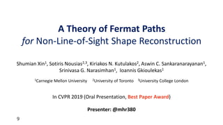 9
In CVPR 2019 (Oral Presentation, Best Paper Award)
Presenter: @mhr380
Shumian Xin1, Sotiris Nousias2,3, Kiriakos N. Kutulakos2, Aswin C. Sankaranarayanan1,
Srinivasa G. Narasimhan1, Ioannis Gkioulekas1
1Carnegie Mellon University 2University of Toronto 3University College London
A Theory of Fermat Paths
for Non-Line-of-Sight Shape Reconstruction
 