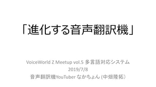 「進化する⾳声翻訳機」
VoiceWorld Z Meetup vol.5 多言語対応システム
2019/7/8
音声翻訳機YouTuber なかちょん (中畑隆拓）
 