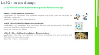 La 5G : les cas d’usage
La 5G devrait rendre possible trois grandes familles d’usage :
eMBB – Enhanced Mobile Broadband :
Applications qui nécessitent une connexion toujours plus rapide, avec des capacités de
débit plus importantes
(exemple : vidéos en ultra haute définition)
mMTC – Massive Machine Type Communications :
Applications qui nécessitent une couverture étendue, une consommation énergétique
contenue, des débits relativement restreints
(exemple : Internet des objets)
uRLLC – Ultra-reliable and Low Latency Communications :
Applications nécessitant une réactivité extrêmement importante ainsi qu’une garantie très
forte de transmission du message
(exemple : voitures connectées)
 