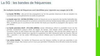 La 5G : les bandes de fréquences
De multiples bandes de fréquences sont identifiées pour répondre aux usages de la 5G :
• La bande 700 MHz : elle permet des propagations sur de très grandes distances et elle est adaptée à la
couverture des zones périurbaines et rurales en particulier.
• La bande cœur 3,4 - 3,8 GHz (3,5 GHz): bande de fréquences qui se rapproche des bandes habituelles des
opérateurs, elle permet d’assurer la couverture (compromis entre les bandes basses telles que la bande 700
MHz, excellente pour la couverture et des bandes très haute pour laquelle la propagation des signaux n’est
pas idéale) ;
• La bande pionnière 24,25 - 27,5 GHz (26GHz): bande millimétrique offrant la possibilité d’avoir de très
grandes canalisations (jusqu’à 2GHz de largeur de bande). Ces bandes seront utilisées pour de la
couverture indoor et des hotspot très haut débit et très faible latence. Elle pourrait être utilisée aussi en
associant des bandes basses pour apporter le supplément de débit nécessaire selon les besoins. Elle est
dite « pionnière » car les ondes millimétriques seront utilisées pour la première fois dans des réseaux
mobiles.
• Les autres bandes : les bandes de fréquences pour les réseaux mobiles ne sont pas associées à une
technologie unique. Des travaux sont en cours pour permettre l’introduction de la 5G dans toutes les bandes
actuelles.
 