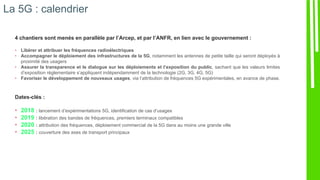 La 5G : calendrier
4 chantiers sont menés en parallèle par l’Arcep, et par l’ANFR, en lien avec le gouvernement :
• Libérer et attribuer les fréquences radioélectriques
• Accompagner le déploiement des infrastructures de la 5G, notamment les antennes de petite taille qui seront déployés à
proximité des usagers
• Assurer la transparence et le dialogue sur les déploiements et l’exposition du public, sachant que les valeurs limites
d’exposition réglementaire s’appliquent indépendamment de la technologie (2G, 3G, 4G, 5G)
• Favoriser le développement de nouveaux usages, via l’attribution de fréquences 5G expérimentales, en avance de phase.
Dates-clés :
• 2018 : lancement d’expérimentations 5G, identification de cas d’usages
• 2019 : libération des bandes de fréquences, premiers terminaux compatibles
• 2020 : attribution des fréquences, déploiement commercial de la 5G dans au moins une grande ville
• 2025 : couverture des axes de transport principaux
 