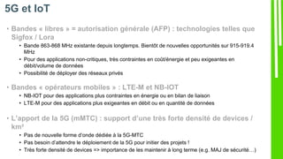 • Bandes « libres » = autorisation générale (AFP) : technologies telles que
Sigfox / Lora
• Bande 863-868 MHz existante depuis longtemps. Bientôt de nouvelles opportunités sur 915-919.4
MHz
• Pour des applications non-critiques, très contraintes en coût/énergie et peu exigeantes en
débit/volume de données
• Possibilité de déployer des réseaux privés
• Bandes « opérateurs mobiles » : LTE-M et NB-IOT
• NB-IOT pour des applications plus contraintes en énergie ou en bilan de liaison
• LTE-M pour des applications plus exigeantes en débit ou en quantité de données
• L’apport de la 5G (mMTC) : support d’une très forte densité de devices /
km²
• Pas de nouvelle forme d’onde dédiée à la 5G-MTC
• Pas besoin d’attendre le déploiement de la 5G pour initier des projets !
• Très forte densité de devices => importance de les maintenir à long terme (e.g. MAJ de sécurité…)
5G et IoT
 