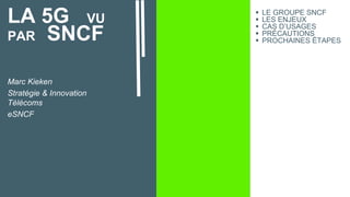 LA 5G VU
PAR SNCF
Marc Kieken
Stratégie & Innovation
Télécoms
eSNCF
 LE GROUPE SNCF
 LES ENJEUX
 CAS D’USAGES
 PRÉCAUTIONS
 PROCHAINES ÉTAPES
 
