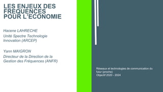 LES ENJEUX DES
FREQUENCES
POUR L’ECONOMIE
Hacene LAHRECHE
Unité Spectre Technologie
Innovation (ARCEP)
Yann MAIGRON
Directeur de la Direction de la
Gestion des Fréquences (ANFR)
Réseaux et technologies de communication du
futur (proche)
Objectif 2020 - 2024
 