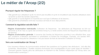 Le métier de l’Arcep (2/2)
Pourquoi réguler les fréquences ?
• Elle garantit aux utilisateurs qu’ils ne seront pas brouillés et qu’ils ne brouilleront pas d’autres utilisateurs dans
la bande ou dans les bandes adjacentes ;
• Elle garantit un accès légitime et impartial pour tout type d’utilisation et de besoins ;
• Elle garantit la cohabitation entre les nouveaux services et ceux déjà présents.
Comment la régulation est-elle faite ?
•Régime d’autorisation individuelle d’utilisation de fréquences : les attributions de fréquences se font sur
demande au fil de l’eau ou après des enchères lorsqu’il y a rareté avérée (moins de fréquences disponibles que
de besoins)
•Régime d’autorisation générale: il concerne des bandes de fréquences ouvertes à une utilisation libre, avec
des conditions d’utilisation permettant la cohabitation et limitant les brouillages. Exemple: Les bandes WiFi,
Bluetooth (pour lesquels les utilisateurs n’ont pas besoin de faire de demande d’utilisation à l’Arcep)
Vers une numérisation de l’Arcep ?
•Les nouveaux réseaux de communication amènent des questions sur la gestion des attributions : doit elle être
numérisée, décentralisée ? Quelles solutions techniques sont envisageables et pour quels types de résultats ?
Comment garantir l’équité dans les attributions et maintenir le rôle d’arbitre indépendant de l’Arcep dans une
transformation numérique ?
 