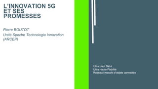 L’INNOVATION 5G
ET SES
PROMESSES
Pierre BOUTOT
Unité Spectre Technologie Innovation
(ARCEP)
Ultra Haut Débit
Ultra Haute Fiabilité
Réseaux massifs d’objets connectés
 