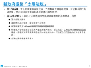 Copyright 2019 © 工業技術研究院 10
新政府撤銷「太陽能稅」
• 2018年6月：工人社會黨重返執政後，立即暫緩太陽能稅課徵，並於10月9日通
過法案，於六個月內先暫緩對再生能源的額外徵稅。
• 2019年4月5日：西班牙正式通過再生能源激勵機制的法案變革，包括
 正式廢除太陽稅
 藉由地方政府協助，簡化管理行政程序
 裝置容量不足100kW者餘電回售電網將獲得費用
 恢復多人合作經營自發自用再生能源電力模式，使住宅區、工業區得以發展社區公民
電廠，發電與消費不需要侷限在同一棟建築物中，可供500公尺距離內的其他民眾使
用。
 並未討論恢復躉售費率。
 