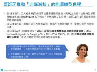 Copyright 2019 © 工業技術研究院 16
西班牙推動「非煤減核」的能源轉型進程
• 2018年6月：工人社會黨(因總理不信任案通過而接替人民黨)上台後，生態轉型部長
Teresa Ribera Rodriguez 私下喊出「非核減煤」的目標，並於11月-1月間密集與各
界磋商此議程。
• 2019年1月底：部長拜訪三大電業公司，盤點可核煤退役時程，電業公司另有行動
抗衡。
• 2019年2/22：向歐盟提交「2021-2030年國家整體能源與氣候計畫草案」 (Plan
Nacional Integrado de Energía y Clima 2021-2030, PNIEC)，同日批准氣候變遷和能源
轉型法草案，正式公開西班牙的能源轉型進程規劃。
ⅰ 我們正朝著一個非常不同的，更多元的能源模式邁進，
這將對環境、公共衛生和經濟的現代化會有正面影響。
ⅰ 這些轉變正在進行中，雖然我們遲到了，但我們有明確
的意志來推廣它們。
 