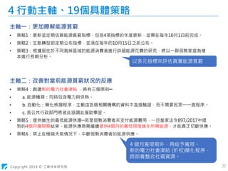 Copyright 2019 © 工業技術研究院 22
4 行動主軸、19個具體策略
主軸一：更加瞭解能源貧窮
• 策略1：更新並定期估算能源貧窮指標，包括4項指標的年度更新，並需在每年10月1日前完成。
• 策略2：生態轉型部定期公布指標，並須在每年的10月15日之前公布。
• 策略3：根據居住於不同氣候區域的能源消費者進行詳細能源花費的研究，將以一群弱勢家庭為樣
本進行長期分析。
主軸二：改善對當前能源貧窮狀況的反應
• 策略4：創建新的電力社會津貼 ，將有三個原則─
• a. 能源種類：同時包含電力與供熱。
• b. 自動化：簡化核撥程序，主動由各個相關機構的資料中直接驗證，而不需要民眾一一跑程序。
• c. 各公共行政部門將彼此協調此援助事宜。
• 策略5：提供維生的最低能源供應─若是弱勢消費者未支付能源費用，一旦皇家法令897/2017中提
到的4個月寬限期結束，能源供應商需繼續提供4個月的最低限度維生所需能源，才能真正切斷供應。
• 策略6：禁止在極端天氣情況下，中斷弱勢消費者的能源供應。
以多元指標來評估真實能源貧窮
4 個月寬限期外，再給予寬限。
新的電力社會津貼 (折扣)簡化程序、
跨部會整合社福資源。
 