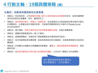 Copyright 2019 © 工業技術研究院 24
4 行動主軸、19個具體策略 (續)
主軸四：消費者保護措施和社會意識
• 策略12：制定檢核表，以利基層的照護人員可以協助檢查出能源貧窮的狀況，這些照護專業
者包括家庭和社區醫藥、兒科、護理與社工。
• 策略13：資料管理均質化，將建立一個資料庫，由各個提供公共經濟協助的單位提供均質化
的相關資料，以便據此設計相應的對策，可能會把相關資助與公共福利卡(Tarjeta Social
Universal)結合。
• 策略14：建立機制，提高社會對西班牙能源貧窮議題的認識，並產生集體意識。
• 策略15：建置能源貧窮資訊的一般入口網站。
• 策略16：宣導智慧電表，促進民眾了解智慧電表如何應用與其可能性。
• 策略17：政府須宣導能源消費習慣、節能與提高能效的知識資訊，促進負環境責任的能源消
費習慣。
• 策略18：針對關注此議題的社群團體與受影響者，應建立一個能源貧窮長期溝通管道，更新
最新訊息。
• 策略19：在能源消費者的法規中納入能源貧困的觀點，以符合本《戰略》的內容要點。
由於貧窮者較容易被社會孤立
因此需要建立「支持的體系」
 