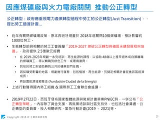 Copyright 2019 © 工業技術研究院 25
因應煤礦廠與火力電廠關閉 推動公正轉型
公正轉型：政府應重視電力產業轉型過程中勞工的公正轉型(Just Transition)，，
提出勞工過渡計畫…
• 近年有關閉煤礦場政策，原本西班牙規畫於 2018年底關閉10個煤礦場，預計影響約
1000位勞工。
• 生態轉型部與相關的勞工工會簽屬「2019-2027 煤碳公正轉型與礦區永續發展框架協
議」，政府提供 2.5億歐元經費
• 在 2019-2023年規劃一系列培訓、再生能源的課程，以協助 48歲以上提早退休或自願離職
的煤礦員工，得以轉職到綠色工作、或環境復育。
• 其他的勞工則協助轉到公共的礦業部門任職。
• 因採礦受影響的地區，規劃進行復育，包括植被、再生能源。另擬定相關計畫促進該區經濟
成長。
• 將設置能源城鄉基金 (Fundación Ciudad de la Energía)
• 上述行動獲得國內勞工組織 & 國際勞工工會聯合會盛讚。
• 2019年2月22日，西班牙發布國家整體能源與氣候計畫草案PNIEC時，一併公布「公
正轉型策略」。內容除了資金支援、再就業培訓與社區支持外，也包括社會溝通、公
正轉型的委員會、投入相關研究、緊急行動計劃(2019 - 2021)等。
 