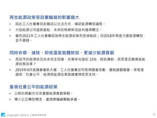 Copyright 2019 © 工業技術研究院 27
再生能源政策受政黨輪替的影響過大
• 因此工人社會黨目前嘗試以立法方式，確認能源轉型議程。
• 大型能源公司虛與委蛇，未來的核煤除役談判值得關注。
• 雖然2011年工人社會黨因為再生能源政策而丟掉執政；但2018年再度力推能源轉型，
並不遲疑。
同時非煤、減核、抑低溫室氣體排放、更減少能源貧窮
• 西班牙的經濟狀況尚未完全回復，失業率尚接近 15%，財政撙節。民眾是否願意挺能
源政策改革？
• 2019年4月底國會重新大選，工人社會黨反而取得國會多數，擺脫跛腳國會。某程度
證明，社會公平、經濟與能源改革路線獲得民眾支持。
重視社會公平的能源政策
• 以新的規劃方式來重整能源貧窮策略。
• 導入公正轉型概念，處理煤礦廠關廠爭議。
 