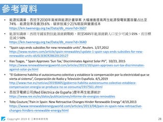 Copyright 2019 © 工業技術研究院
參考資料
28
• 能源知識庫：西班牙2030年氣候與能源計畫草案 大幅增進提高再生能源發電裝置容量占比至
74%，能源效率改善39.6%，碳排放減少21%裝設與營運成本
https://km.twenergy.org.tw/Data/db_more?id=3607
• 能源知識庫：西班牙國家對抗能源貧窮戰略，期望2025年能源貧窮人口至少可減少25%，而目標
是減少50%
https://km.twenergy.org.tw/Data/db_more?id=3640
• “Spain says ends subsidies for new renewable units”, Reuters. 1/27,2012
https://www.reuters.com/article/spain-renewables/update-1-spain-says-ends-subsidies-for-new-
renewable-units-idUSL5E8CR2B620120127
• Ilias Tsagas, “ Spain Approves ‘Sun Tax,’ Discriminates Against Solar PV”, 10/23, 2015
https://www.renewableenergyworld.com/articles/2015/10/spain-approves-sun-tax-discriminates-
against-solar-pv.html
• “El Gobierno habilita el autoconsumo colectivo y establece la compensación por la electricidad que se
vierta al sistema”, Corporación de Radio y Televisión Española. 4/5,2019
http://www.rtve.es/noticias/20190405/gobierno-habilita-autoconsumo-colectivo-establece-
compensacion-energia-se-produzca-no-se-consuma/1917561.shtml
• 西班牙電網公司(Red Eléctrica de España )歷年再生能源統計
https://www.ree.es/es/datos/publicaciones/informe-de-energias-renovables
• Toby Couture,”Pain in Spain: New Retroactive Changes Hinder Renewable Energy”.4/19,2013
https://www.renewableenergyworld.com/articles/2013/04/pain-in-spain-new-retroactive-
changes-hinders-renewable-energy.html
 