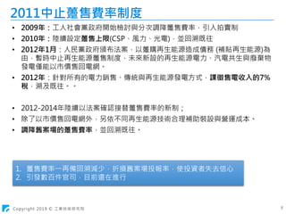 Copyright 2019 © 工業技術研究院 8
2011中止躉售費率制度
• 2009年：工人社會黨政府開始檢討與分次調降躉售費率，引入拍賣制
• 2010年：陸續設定躉售上限(CSP、風力、光電)，並回溯既往
• 2012年1月：人民黨政府頒布法案，以躉購再生能源造成債務 (補貼再生能源)為
由，暫時中止再生能源躉售制度，未來新設的再生能源電力、汽電共生與廢棄物
發電僅能以市價售回電網。
• 2012年：針對所有的電力銷售、傳統與再生能源發電方式，課徵售電收入的7%
稅，溯及既往。。
• 2012-2014年陸續以法案確認接替躉售費率的新制；
• 除了以市價售回電網外，另依不同再生能源技術合理補助裝設與營運成本。
• 調降舊案場的躉售費率，並回溯既往。
1. 躉售費率一再備回溯減少，折損舊案場投報率，使投資者失去信心
2. 引發數百件官司，目前還在進行
 