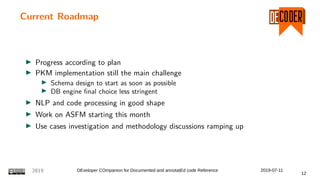 Current Roadmap
Progress according to plan
PKM implementation still the main challenge
Schema design to start as soon as possible
DB engine final choice less stringent
NLP and code processing in good shape
Work on ASFM starting this month
Use cases investigation and methodology discussions ramping up
2019 DEveloper COmpanion for Documented and annotatEd code Reference 2019-07-11
12
 