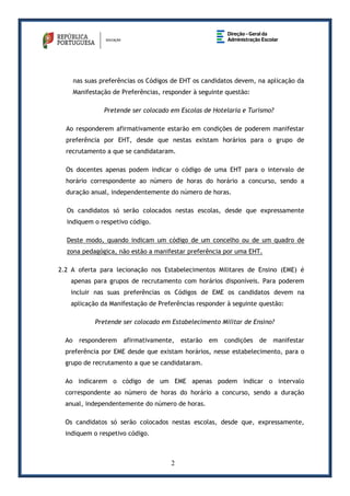 2
nas suas preferências os Códigos de EHT os candidatos devem, na aplicação da
Manifestação de Preferências, responder à seguinte questão:
Pretende ser colocado em Escolas de Hotelaria e Turismo?
Ao responderem afirmativamente estarão em condições de poderem manifestar
preferência por EHT, desde que nestas existam horários para o grupo de
recrutamento a que se candidataram.
Os docentes apenas podem indicar o código de uma EHT para o intervalo de
horário correspondente ao número de horas do horário a concurso, sendo a
duração anual, independentemente do número de horas.
Os candidatos só serão colocados nestas escolas, desde que expressamente
indiquem o respetivo código.
Deste modo, quando indicam um código de um concelho ou de um quadro de
zona pedagógica, não estão a manifestar preferência por uma EHT.
2.2 A oferta para lecionação nos Estabelecimentos Militares de Ensino (EME) é
apenas para grupos de recrutamento com horários disponíveis. Para poderem
incluir nas suas preferências os Códigos de EME os candidatos devem na
aplicação da Manifestação de Preferências responder à seguinte questão:
Pretende ser colocado em Estabelecimento Militar de Ensino?
Ao responderem afirmativamente, estarão em condições de manifestar
preferência por EME desde que existam horários, nesse estabelecimento, para o
grupo de recrutamento a que se candidataram.
Ao indicarem o código de um EME apenas podem indicar o intervalo
correspondente ao número de horas do horário a concurso, sendo a duração
anual, independentemente do número de horas.
Os candidatos só serão colocados nestas escolas, desde que, expressamente,
indiquem o respetivo código.
 