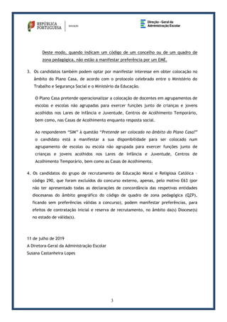 3
Deste modo, quando indicam um código de um concelho ou de um quadro de
zona pedagógica, não estão a manifestar preferência por um EME.
3. Os candidatos também podem optar por manifestar interesse em obter colocação no
âmbito do Plano Casa, de acordo com o protocolo celebrado entre o Ministério do
Trabalho e Segurança Social e o Ministério da Educação.
O Plano Casa pretende operacionalizar a colocação de docentes em agrupamentos de
escolas e escolas não agrupadas para exercer funções junto de crianças e jovens
acolhidos nos Lares de Infância e Juventude, Centros de Acolhimento Temporário,
bem como, nas Casas de Acolhimento enquanto resposta social.
Ao responderem “SIM” à questão “Pretende ser colocado no âmbito do Plano Casa?”
o candidato está a manifestar a sua disponibilidade para ser colocado num
agrupamento de escolas ou escola não agrupada para exercer funções junto de
crianças e jovens acolhidos nos Lares de Infância e Juventude, Centros de
Acolhimento Temporário, bem como as Casas de Acolhimento.
4. Os candidatos do grupo de recrutamento de Educação Moral e Religiosa Católica –
código 290, que foram excluídos do concurso externo, apenas, pelo motivo E63 (por
não ter apresentado todas as declarações de concordância das respetivas entidades
diocesanas do âmbito geográfico do código de quadro de zona pedagógica (QZP),
ficando sem preferências válidas a concurso), podem manifestar preferências, para
efeitos de contratação inicial e reserva de recrutamento, no âmbito da(s) Diocese(s)
no estado de válida(s).
11 de julho de 2019
A Diretora-Geral da Administração Escolar
Susana Castanheira Lopes
 