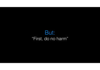 But:
“First, do no harm”
 
