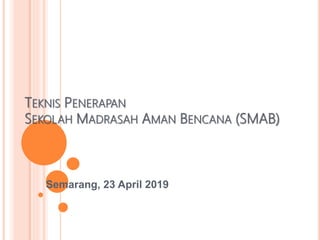TEKNIS PENERAPAN
SEKOLAH MADRASAH AMAN BENCANA (SMAB)
Semarang, 23 April 2019
 